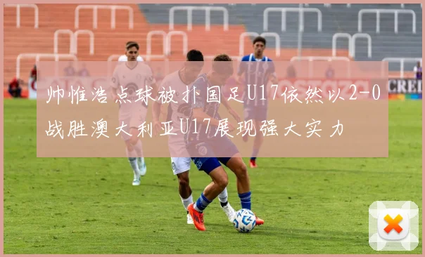 帅惟浩点球被扑国足U17依然以2-0战胜澳大利亚U17展现强大实力