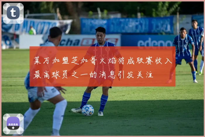 莱万加盟芝加哥火焰将成联赛收入最高球员之一的消息引发关注