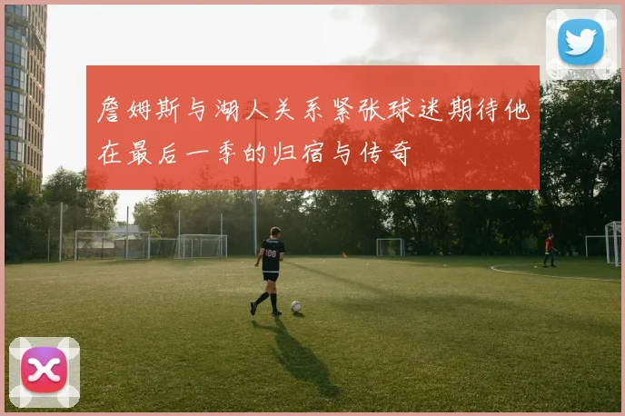詹姆斯与湖人关系紧张球迷期待他在最后一季的归宿与传奇