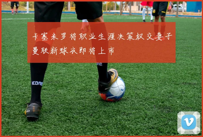 卡塞米罗将职业生涯决策权交妻子曼联新球衣即将上市