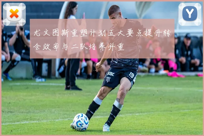 尤文图斯重塑计划五大要点提升转会效率与二队培养并重