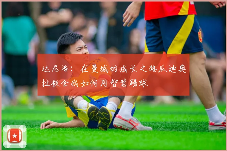 达尼洛：在曼城的成长之路瓜迪奥拉教会我如何用智慧踢球