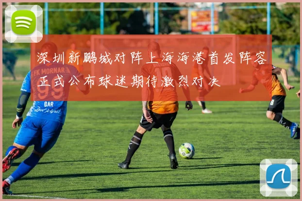 深圳新鹏城对阵上海海港首发阵容正式公布球迷期待激烈对决