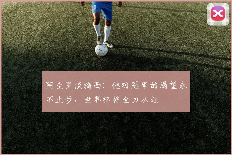 阿圭罗谈梅西：他对冠军的渴望永不止步，世界杯将全力以赴