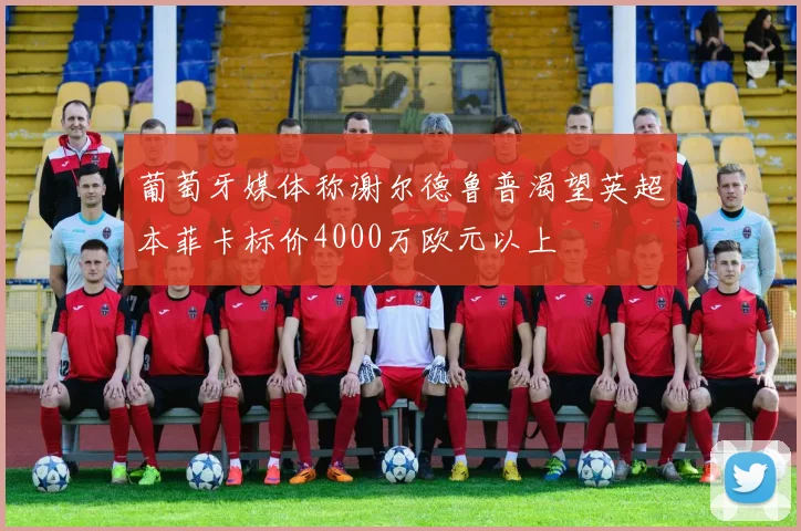 葡萄牙媒体称谢尔德鲁普渴望英超本菲卡标价4000万欧元以上
