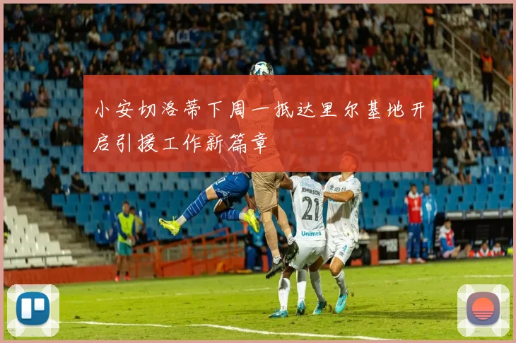 小安切洛蒂下周一抵达里尔基地开启引援工作新篇章