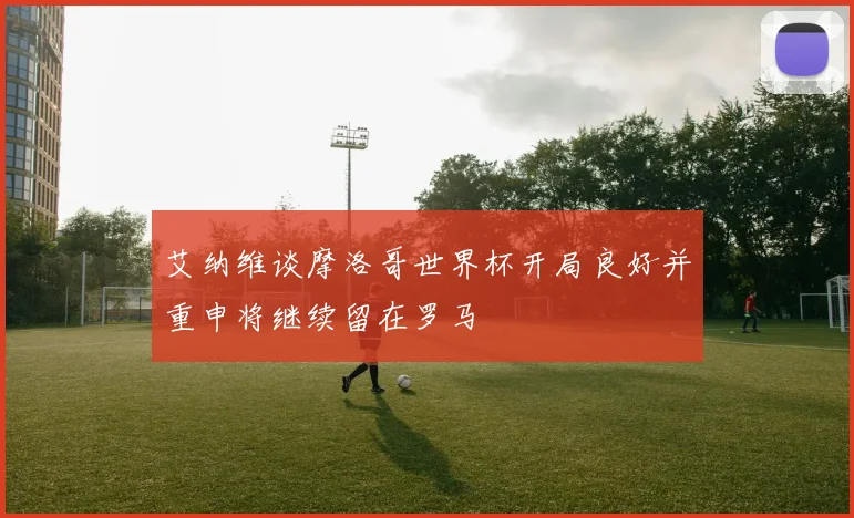 艾纳维谈摩洛哥世界杯开局良好并重申将继续留在罗马