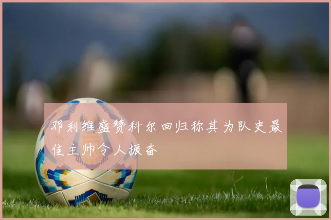 邓利维盛赞科尔回归称其为队史最佳主帅令人振奋