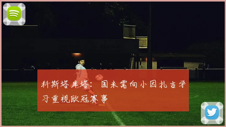 科斯塔库塔：国米需向小因扎吉学习重视欧冠赛事