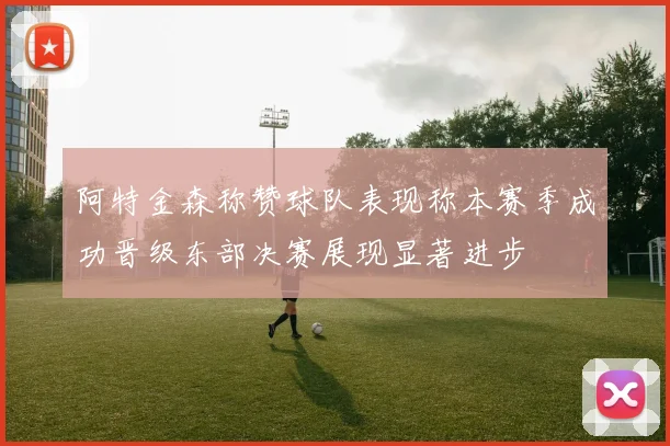 阿特金森称赞球队表现称本赛季成功晋级东部决赛展现显著进步