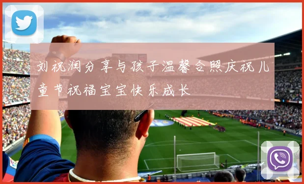刘祝润分享与孩子温馨合照庆祝儿童节祝福宝宝快乐成长
