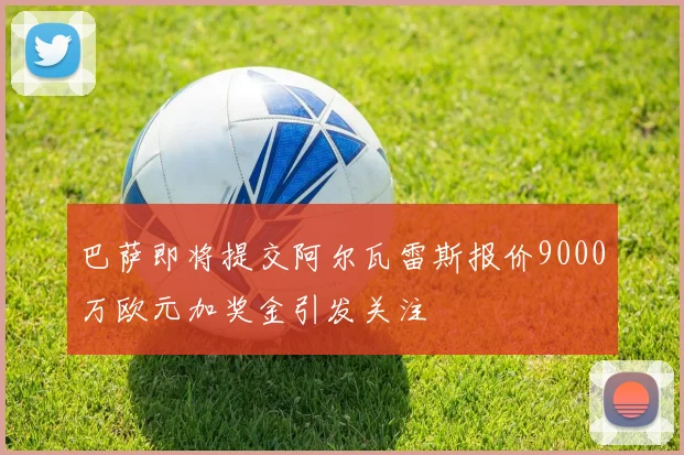 巴萨即将提交阿尔瓦雷斯报价9000万欧元加奖金引发关注
