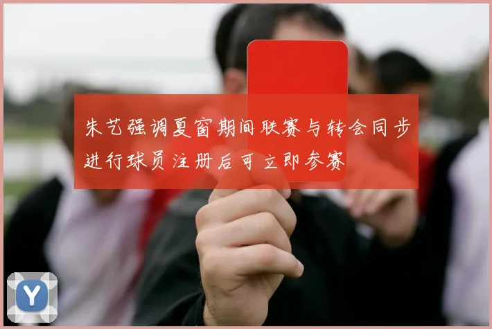 朱艺强调夏窗期间联赛与转会同步进行球员注册后可立即参赛