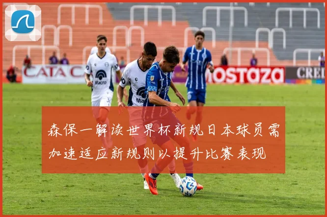 森保一解读世界杯新规日本球员需加速适应新规则以提升比赛表现