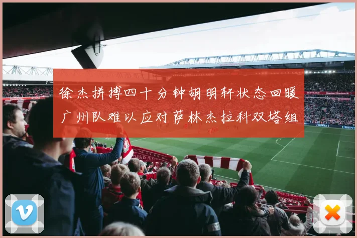 徐杰拼搏四十分钟胡明轩状态回暖广州队难以应对萨林杰拉科双塔组合