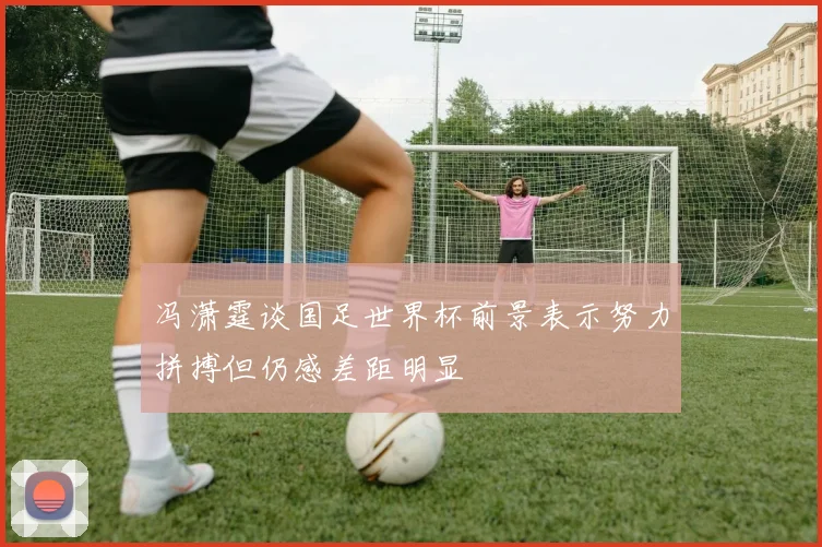冯潇霆谈国足世界杯前景表示努力拼搏但仍感差距明显