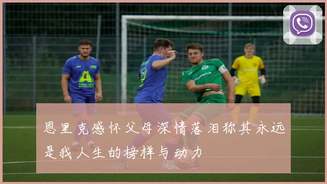 恩里克感怀父母深情落泪称其永远是我人生的榜样与动力
