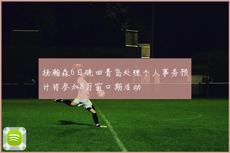 杨瀚森6日晚回青岛处理个人事务预计将参加8月窗口期活动