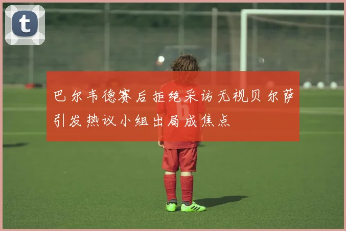 巴尔韦德赛后拒绝采访无视贝尔萨引发热议小组出局成焦点